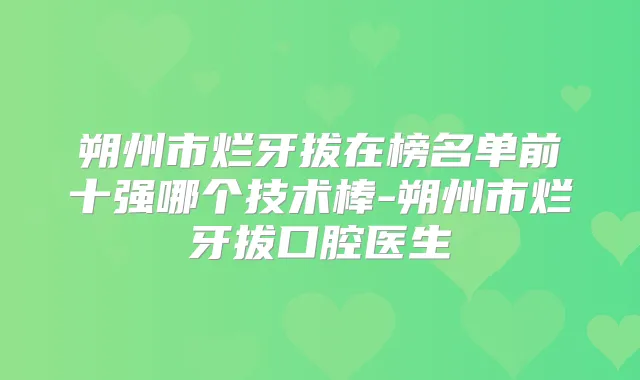 朔州市烂牙拔在榜名单前十强哪个技术棒-朔州市烂牙拔口腔医生