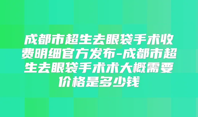 成都市超生去眼袋手术收费明细官方发布-成都市超生去眼袋手术术大概需要价格是多少钱