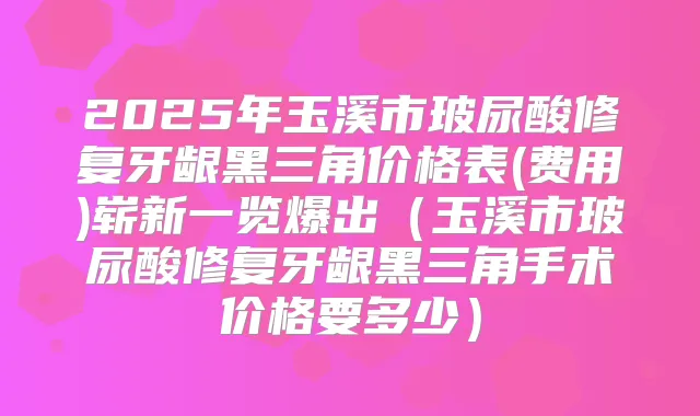 2025年玉溪市玻尿酸修复牙龈黑三角价格表(费用)崭新一览爆出(玉溪市玻尿酸修复牙龈黑三角手术价格要多少)