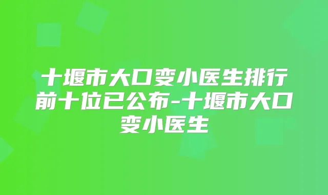 十堰市大口变小医生排行前十位已公布-十堰市大口变小医生