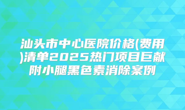 汕头市中心医院价格(费用)清单2025热门项目巨献附小腿黑色素消除案例