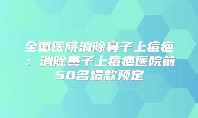 全国医院消除鼻子上痘疤:消除鼻子上痘疤医院前50名爆款预定