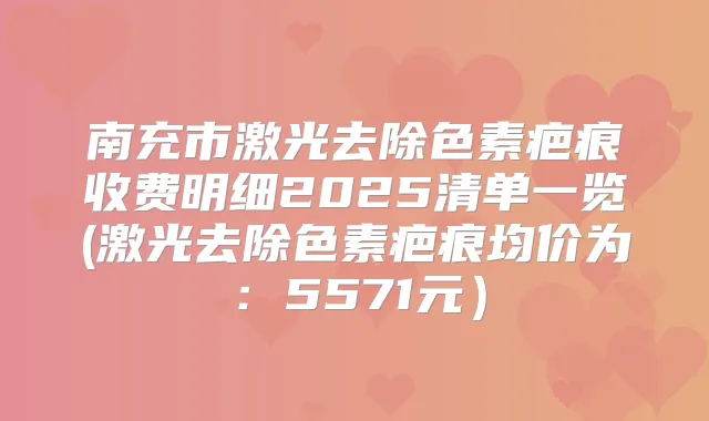 南充市激光去除色素疤痕收费明细2025清单一览(激光去除色素疤痕均价为：5571元）