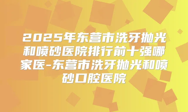2025年东营市洗牙抛光和喷砂医院排行前十强哪家医-东营市洗牙抛光和喷砂口腔医院
