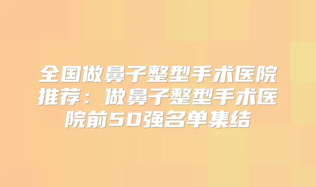 全国做鼻子整型手术医院推荐:做鼻子整型手术医院前50强名单集结