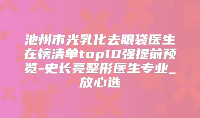 池州市光乳化去眼袋医生在榜清单top10强提前预览-史长亮整形医生专业_放心选