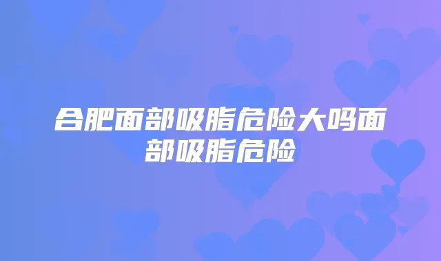 合肥面部吸脂危险大吗面部吸脂危险