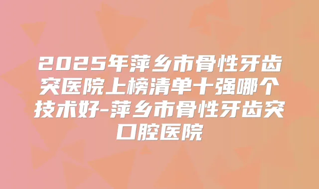2025年萍乡市骨性牙齿突医院上榜清单十强哪个技术好-萍乡市骨性牙齿突口腔医院