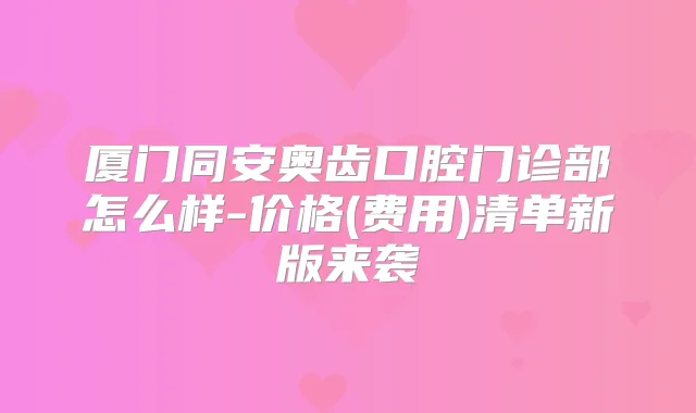 厦门同安奥齿口腔门诊部怎么样-价格(费用)清单新版来袭