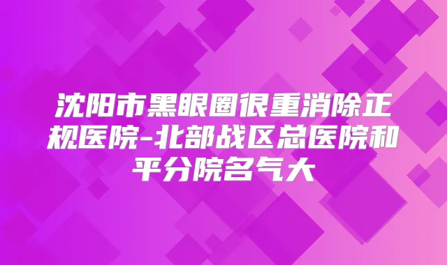 沈阳市黑眼圈很重消除正规医院-北部战区总医院和平分院名气大