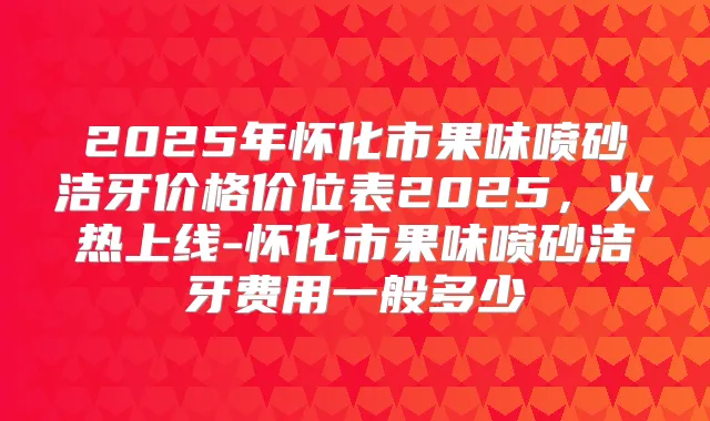 2025年怀化市果味喷砂洁牙价格价位表2025,火热上线-怀化市果味喷砂洁牙费用一般多少