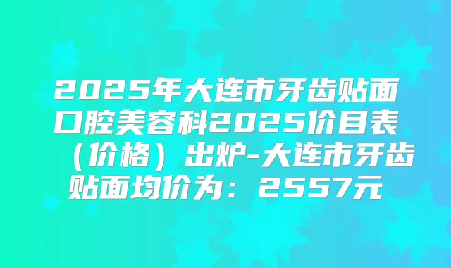 2025年大连市牙齿贴面口腔美容科2025价目表（价格）出炉-大连市牙齿贴面均价为：2557元