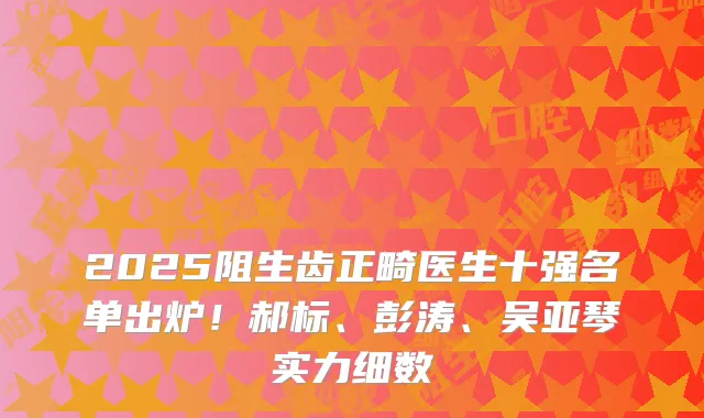 2025阻生齿正畸医生十强名单出炉！郝标、彭涛、吴亚琴实力细数