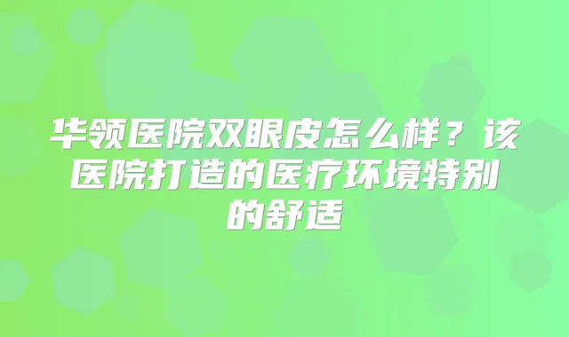 华领医院双眼皮怎么样?该医院打造的医疗环境特别的舒适