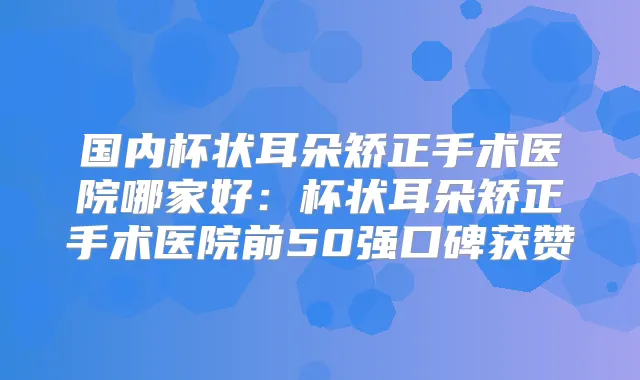 国内杯状耳朵矫正手术医院哪家好:杯状耳朵矫正手术医院前50强口碑获赞