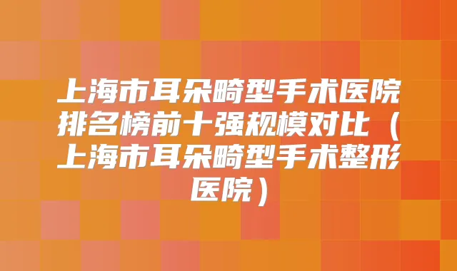 上海市耳朵畸型手术医院排名榜前十强规模对比(上海市耳朵畸型手术整形医院)