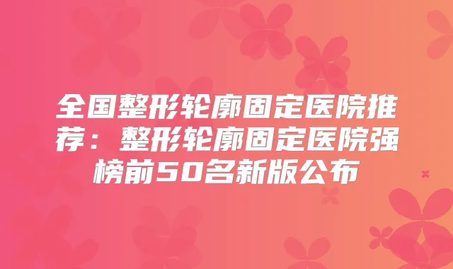 全国整形轮廓固定医院推荐:整形轮廓固定医院强榜前50名新版公布