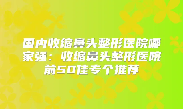 国内收缩鼻头整形医院哪家强：收缩鼻头整形医院前50佳专个推荐
