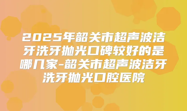 2025年韶关市超声波洁牙洗牙抛光口碑较好的是哪几家-韶关市超声波洁牙洗牙抛光口腔医院
