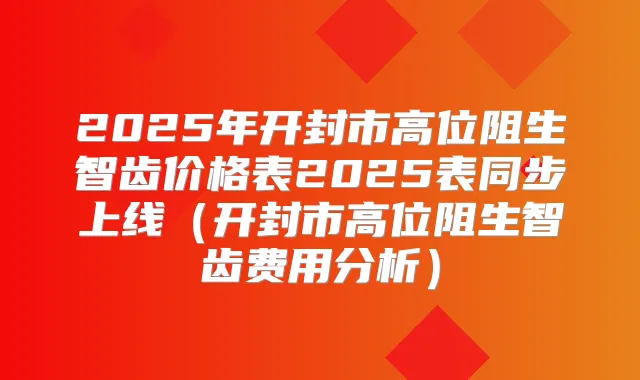 2025年开封市高位阻生智齿价格表2025表同步上线(开封市高位阻生智齿费用分析)