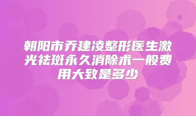 朝阳市乔建凌整形医生激光祛斑永久消除术一般费用大致是多少