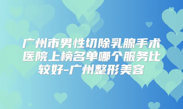 广州市男性切除乳腺手术医院上榜名单哪个服务比较好-广州整形美容