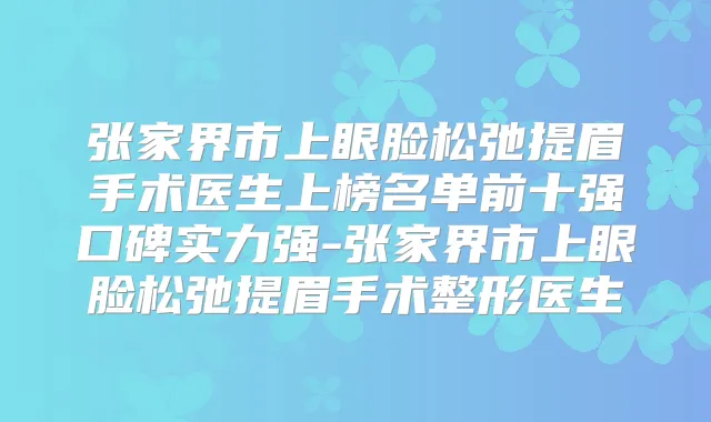 张家界市上眼脸松弛提眉手术医生上榜名单前十强口碑实力强-张家界市上眼脸松弛提眉手术整形医生