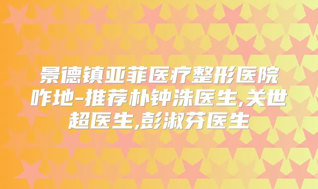 景德镇亚菲医疗整形医院咋地-推荐朴钟洙医生,关世超医生,彭淑芬医生