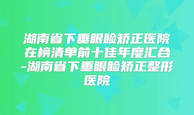 湖南省下垂眼睑矫正医院在榜清单前十佳年度汇合-湖南省下垂眼睑矫正整形医院