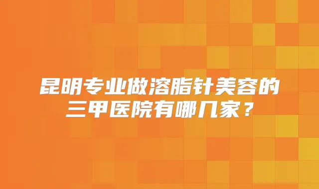 昆明专业做溶脂针美容的三甲医院有哪几家?