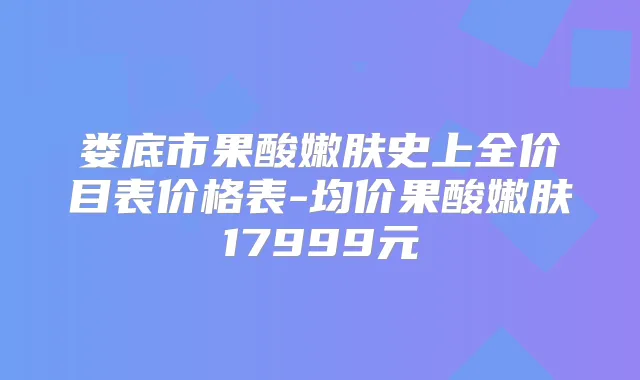 娄底市果酸嫩肤史上全价目表价格表-均价果酸嫩肤17999元