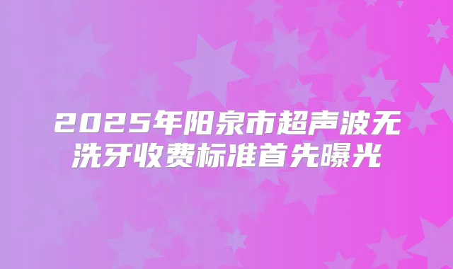 2025年阳泉市超声波无洗牙收费标准首先曝光