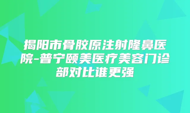揭阳市骨胶原注射隆鼻医院-普宁颐美医疗美容门诊部对比谁更强