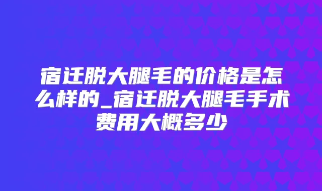 宿迁脱大腿毛的价格是怎么样的_宿迁脱大腿毛手术费用大概多少
