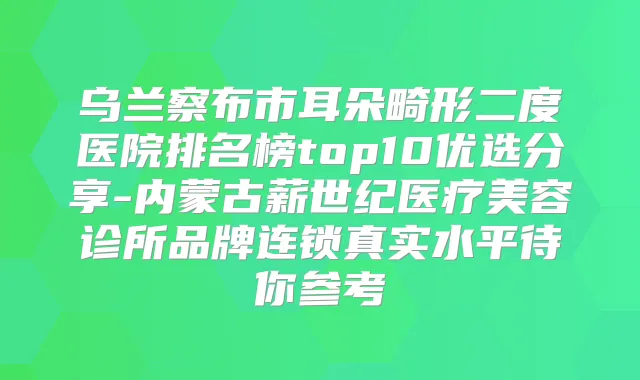 乌兰察布市耳朵畸形二度医院排名榜top10优选分享-内蒙古薪世纪医疗美容诊所品牌连锁真实水平待你参考