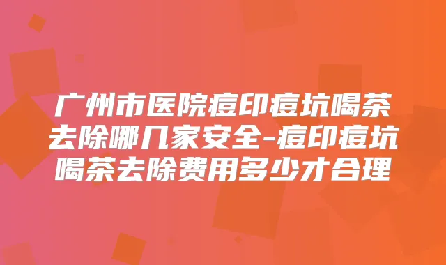 广州市医院痘印痘坑喝茶去除哪几家安全-痘印痘坑喝茶去除费用多少才合理