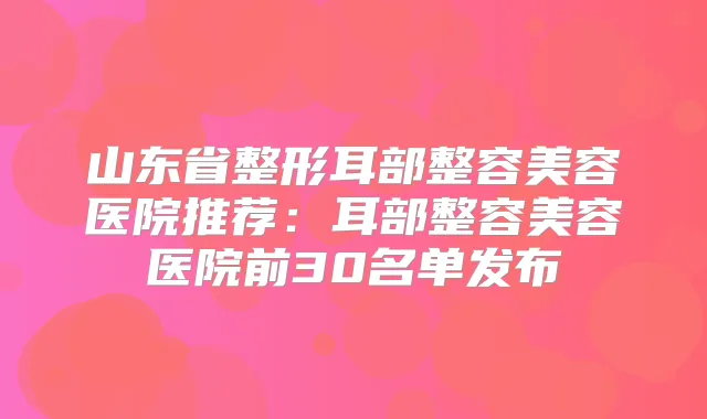 山东省整形耳部整容美容医院推荐：耳部整容美容医院前30名单发布