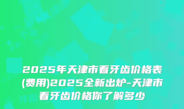 2025年天津市看牙齿价格表(费用)2025全新出炉-天津市看牙齿价格你了解多少