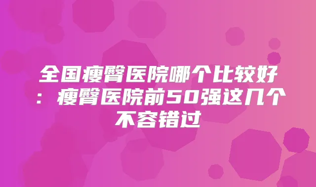 全国瘦臀医院哪个比较好:瘦臀医院前50强这几个不容错过