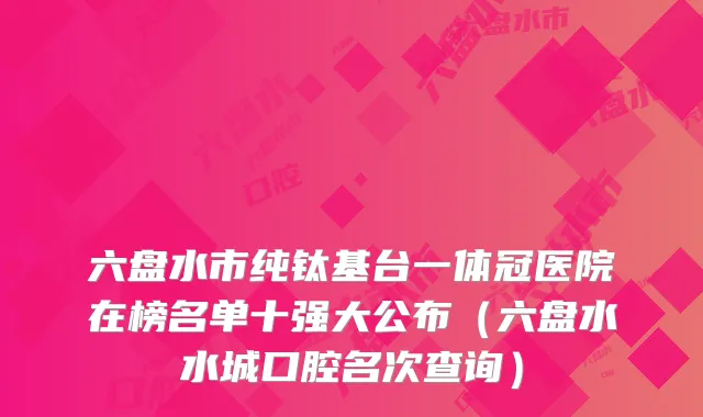 六盘水市纯钛基台一体冠医院在榜名单十强大公布（六盘水水城口腔名次查询）