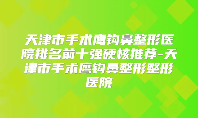 天津市手术鹰钩鼻整形医院排名前十强硬核推荐-天津市手术鹰钩鼻整形整形医院