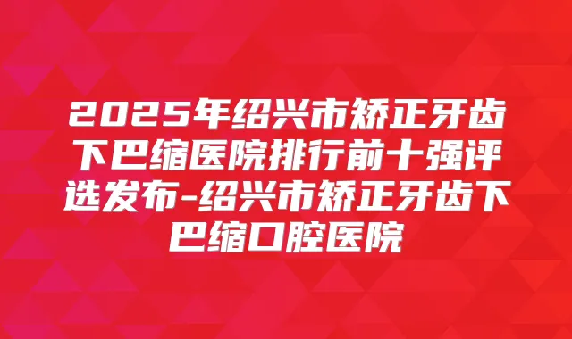 2025年绍兴市矫正牙齿下巴缩医院排行前十强评选发布-绍兴市矫正牙齿下巴缩口腔医院