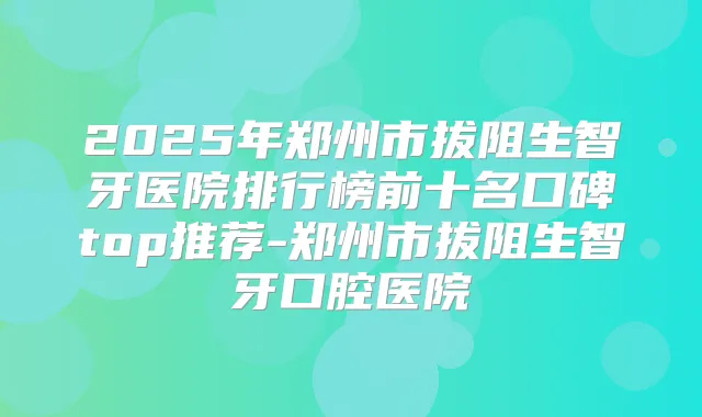 2025年郑州市拔阻生智牙医院排行榜前十名口碑top推荐-郑州市拔阻生智牙口腔医院
