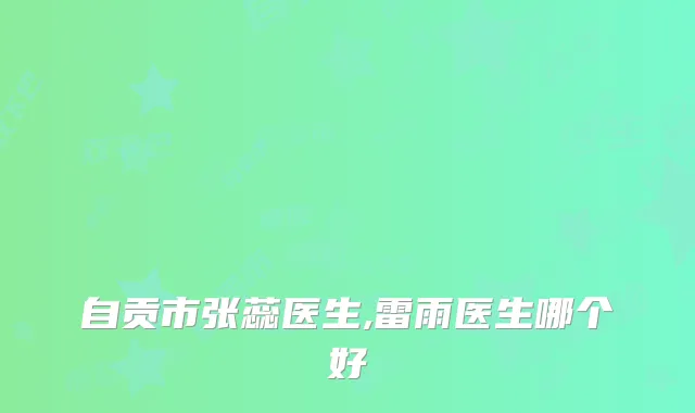 自贡市张蕊医生,雷雨医生哪个好