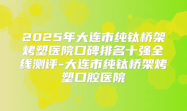 2025年大连市纯钛桥架烤塑医院口碑排名十强全线测评-大连市纯钛桥架烤塑口腔医院