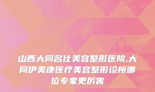 山西大同名仕美容整形医院,大同伊美康医疗美容整形诊所哪位专家更厉害