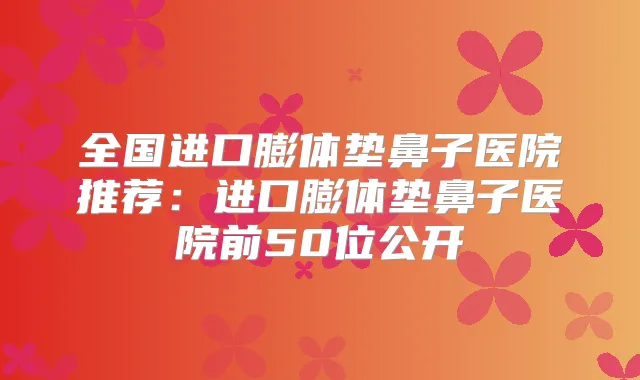 title="全国进口膨体垫鼻子医院推荐：进口膨体垫鼻子医院前50位公开"