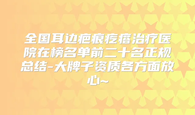 全国耳边疤痕疙瘩医院在榜名单前二十名正规总结-大牌子资质各方面放心~