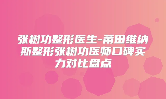 张树功整形医生-莆田维纳斯整形张树功医师口碑实力对比盘点