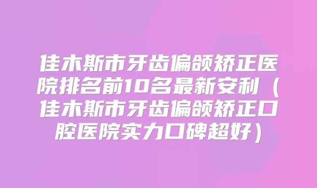 佳木斯市牙齿偏颌矫正医院排名前10名新安利(佳木斯市牙齿偏颌矫正口腔医院实力口碑超好)
